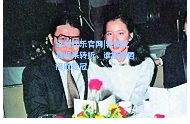 轮回比赛迎来转折，谁能突围摘取桂冠