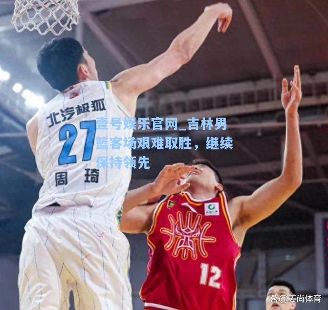 壹号娱乐官网_吉林男篮客场艰难取胜，继续保持领先